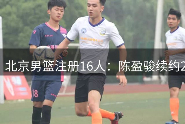 北京男篮注册16人：陈盈骏续约2年顶薪+3名顶薪满额 方硕离队